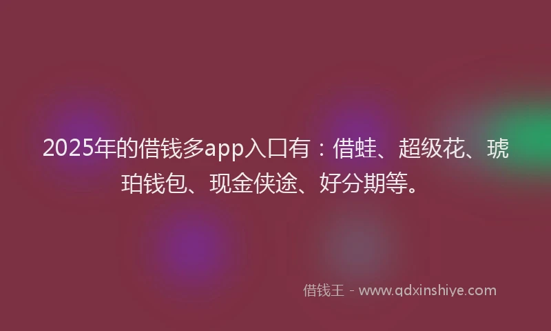 2025年的借钱多app入口有：借蛙、超级花、琥珀钱包、现金侠途、好分期等。