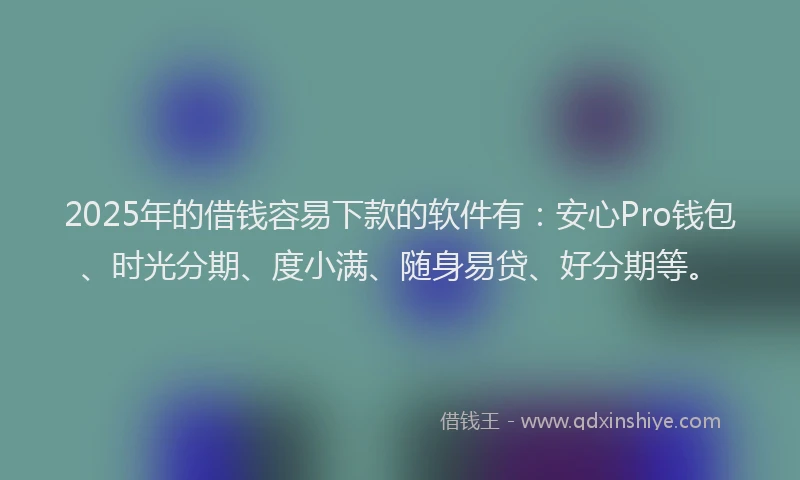 2025年的借钱容易下款的软件有:安心Pro钱包、时光分期、度小满、随身易贷、好分期等。