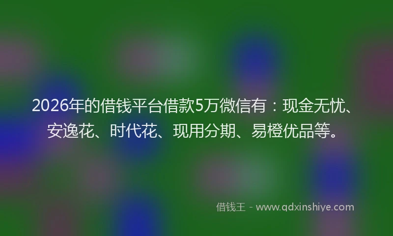 2026年的借钱平台借款5万微信有：现金无忧、安逸花、时代花、现用分期、易橙优品等。