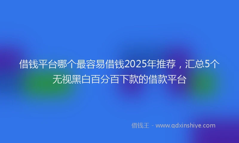 借钱平台哪个最容易借钱2025年推荐,汇总5个无视黑白百分百下款的借款平台