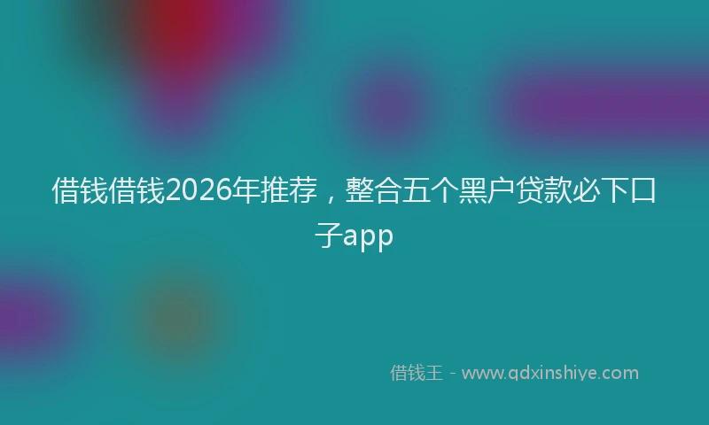 借钱借钱2026年推荐，整合五个黑户贷款必下口子app