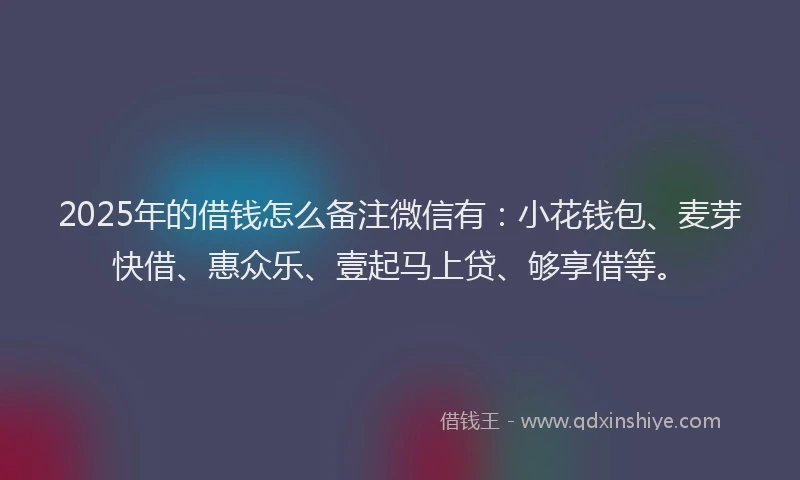 2025年的借钱怎么备注微信有：小花钱包、麦芽快借、惠众乐、壹起马上贷、够享借等。