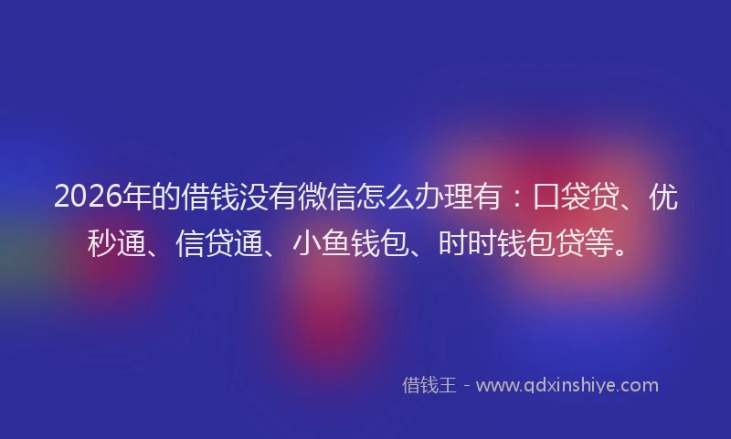 2026年的借钱没有微信怎么办理有：口袋贷、优秒通、信贷通、小鱼钱包、时时钱包贷等。