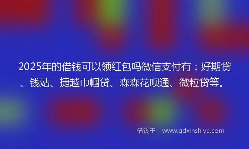 2025年的借钱可以领红包吗微信支付有：好期贷、钱站、捷越巾帼贷、森森花呗通、微粒贷等。