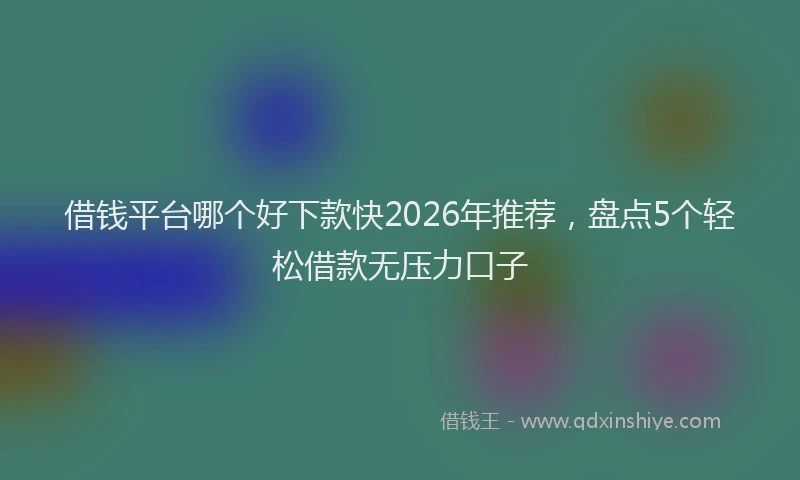 借钱平台哪个好下款快2026年推荐，盘点5个轻松借款无压力口子