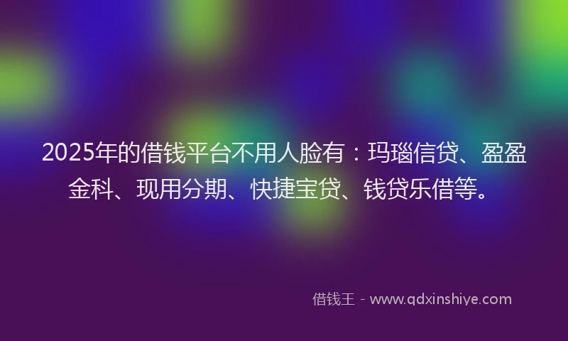 2025年的借钱平台不用人脸有：玛瑙信贷、盈盈金科、现用分期、快捷宝贷、钱贷乐借等。