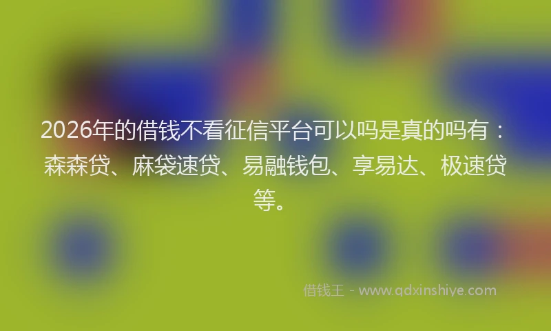 2026年的借钱不看征信平台可以吗是真的吗有：森森贷、麻袋速贷、易融钱包、享易达、极速贷等。