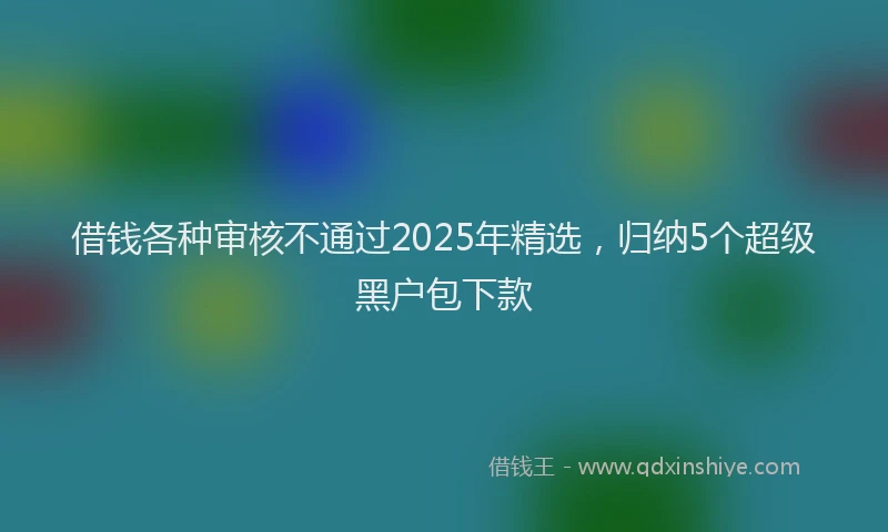 借钱各种审核不通过2025年精选，归纳5个超级黑户包下款