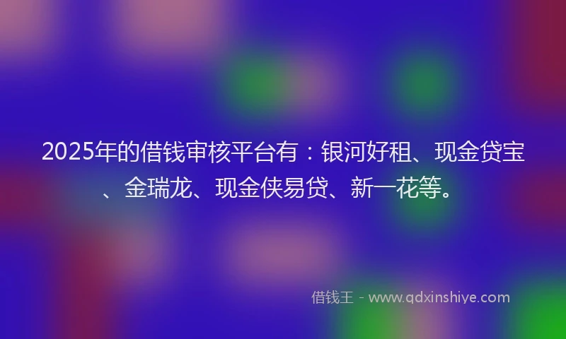 2025年的借钱审核平台有：银河好租、现金贷宝、金瑞龙、现金侠易贷、新一花等。