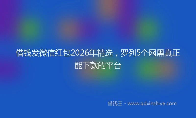 借钱发微信红包2026年精选，罗列5个网黑真正能下款的平台