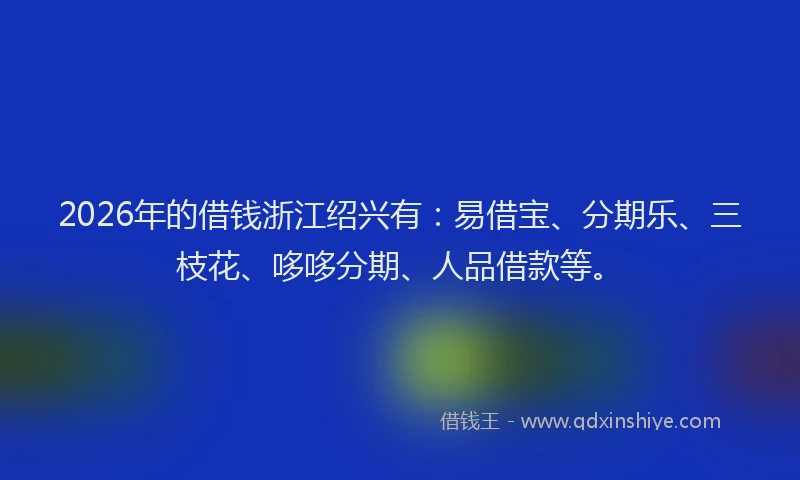 2026年的借钱浙江绍兴有:易借宝、分期乐、三枝花、哆哆分期、人品借款等。
