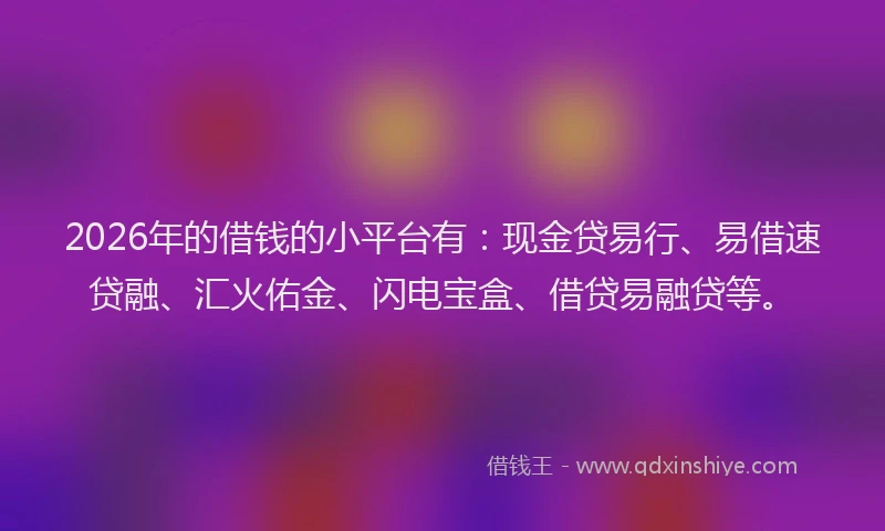 2026年的借钱的小平台有：现金贷易行、易借速贷融、汇火佑金、闪电宝盒、借贷易融贷等。