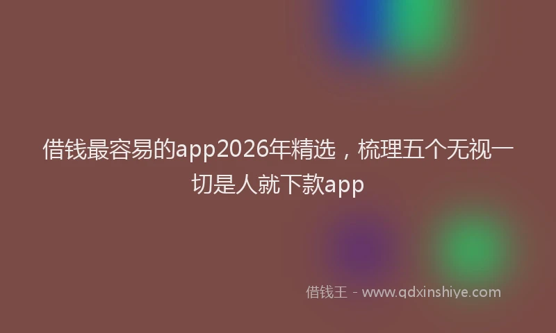 借钱最容易的app2026年精选，梳理五个无视一切是人就下款app
