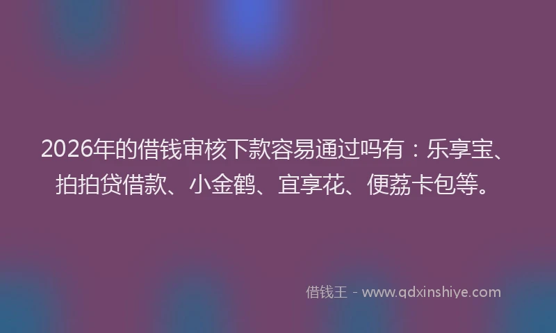 2026年的借钱审核下款容易通过吗有:乐享宝、拍拍贷借款、小金鹤、宜享花、便荔卡包等。