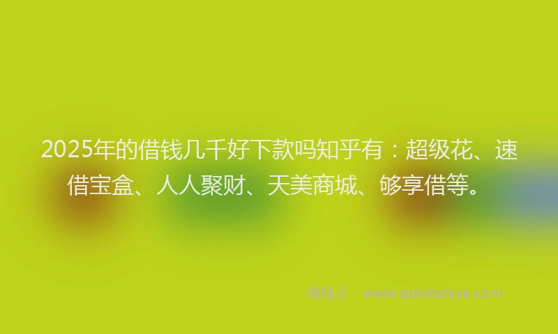 2025年的借钱几千好下款吗知乎有：超级花、速借宝盒、人人聚财、天美商城、够享借等。