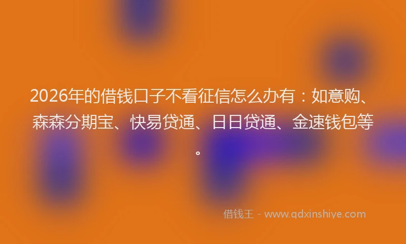 2026年的借钱口子不看征信怎么办有：如意购、森森分期宝、快易贷通、日日贷通、金速钱包等。
