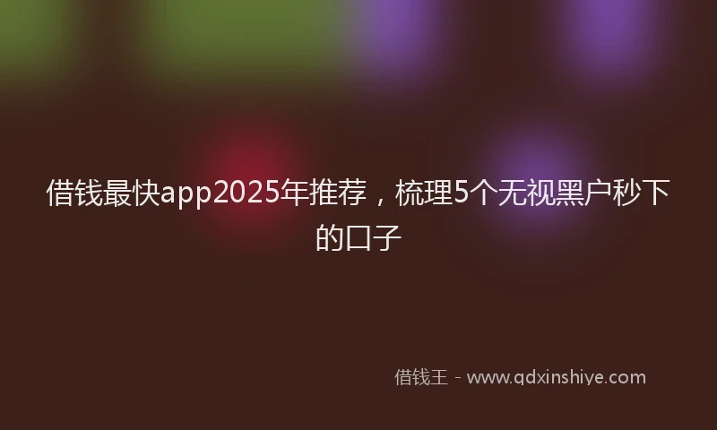 借钱最快app2025年推荐，梳理5个无视黑户秒下的口子