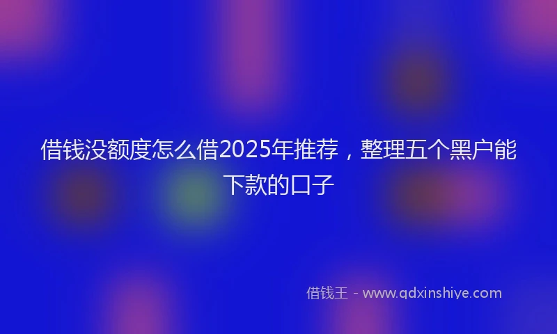 借钱没额度怎么借2025年推荐，整理五个黑户能下款的口子