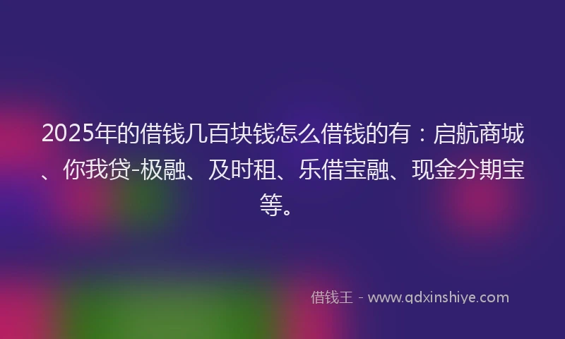 2025年的借钱几百块钱怎么借钱的有：启航商城、你我贷-极融、及时租、乐借宝融、现金分期宝等。