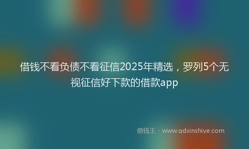 借钱不看负债不看征信2025年精选，罗列5个无视征信好下款的借款app