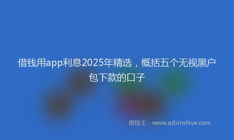 借钱用app利息2025年精选，概括五个无视黑户包下款的口子