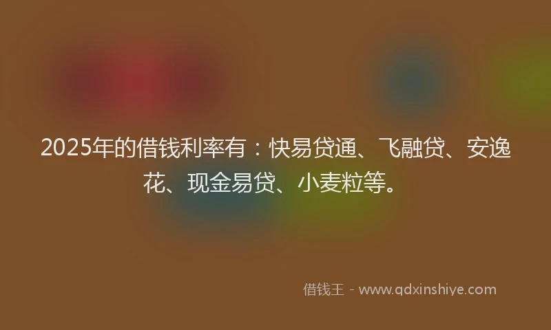 2025年的借钱利率有：快易贷通、飞融贷、安逸花、现金易贷、小麦粒等。