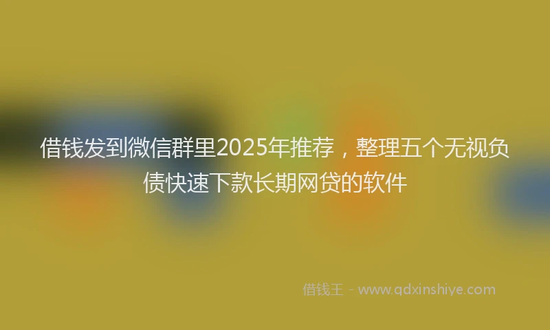 借钱发到微信群里2025年推荐，整理五个无视负债快速下款长期网贷的软件