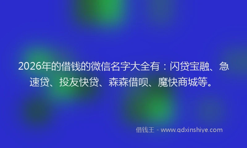 2026年的借钱的微信名字大全有：闪贷宝融、急速贷、投友快贷、森森借呗、魔快商城等。