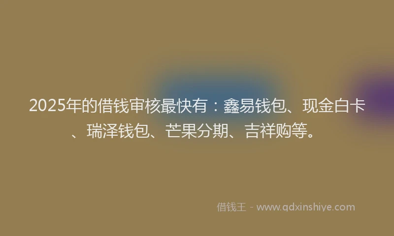 2025年的借钱审核最快有：鑫易钱包、现金白卡、瑞泽钱包、芒果分期、吉祥购等。