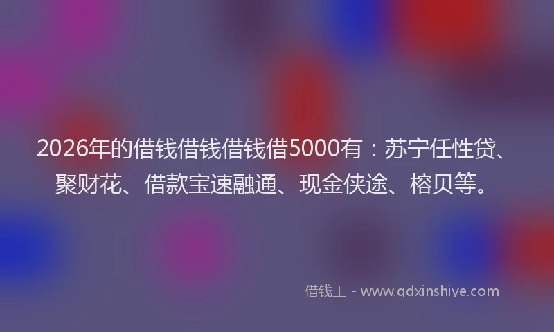 2026年的借钱借钱借钱借5000有：苏宁任性贷、聚财花、借款宝速融通、现金侠途、榕贝等。