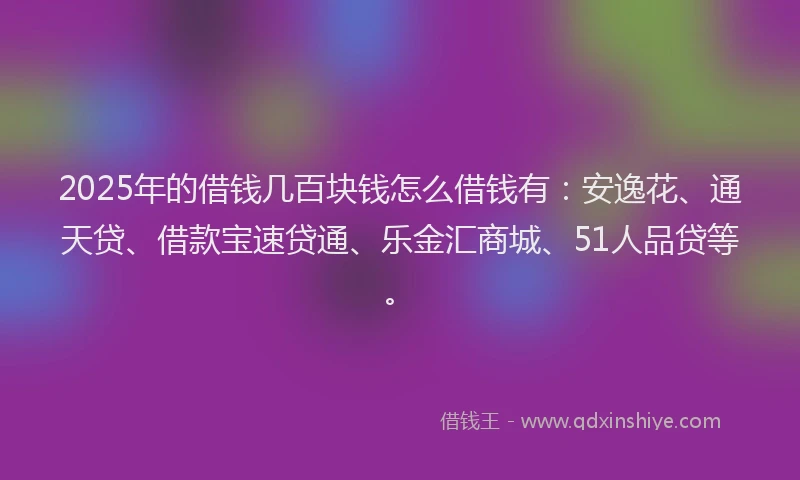 2025年的借钱几百块钱怎么借钱有:安逸花、通天贷、借款宝速贷通、乐金汇商城、51人品贷等。
