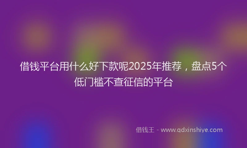 借钱平台用什么好下款呢2025年推荐，盘点5个低门槛不查征信的平台