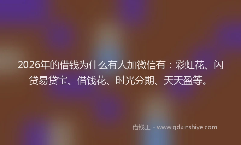 2026年的借钱为什么有人加微信有：彩虹花、闪贷易贷宝、借钱花、时光分期、天天盈等。