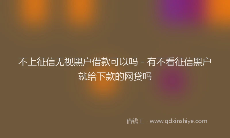 不上征信无视黑户借款可以吗 - 有不看征信黑户就给下款的网贷吗