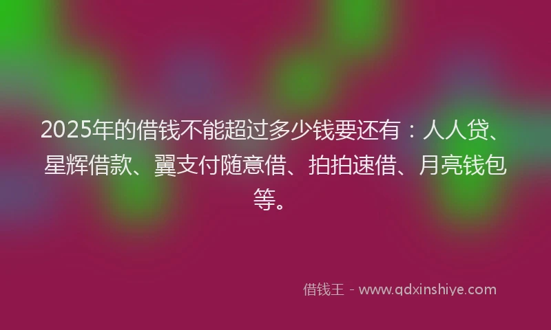 2025年的借钱不能超过多少钱要还有：人人贷、星辉借款、翼支付随意借、拍拍速借、月亮钱包等。