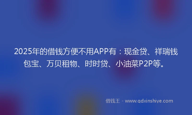 2025年的借钱方便不用APP有:现金贷、祥瑞钱包宝、万贝租物、时时贷、小油菜P2P等。