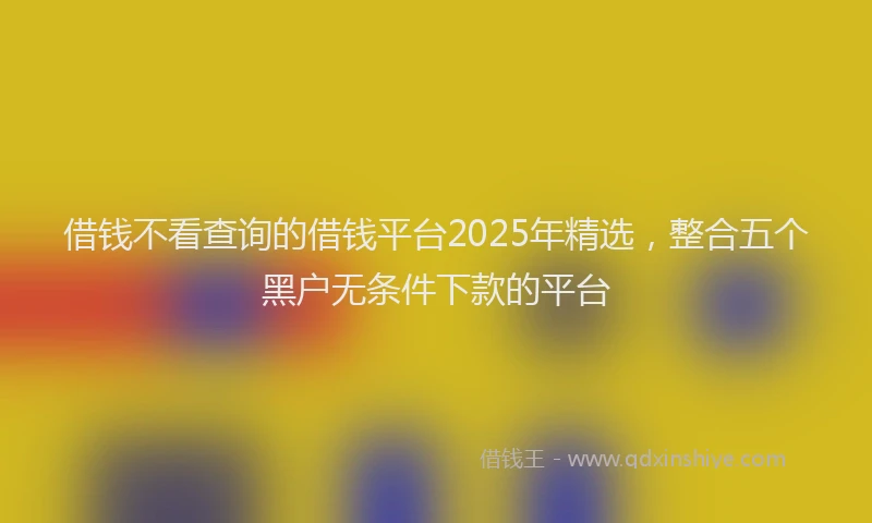 借钱不看查询的借钱平台2025年精选，整合五个黑户无条件下款的平台