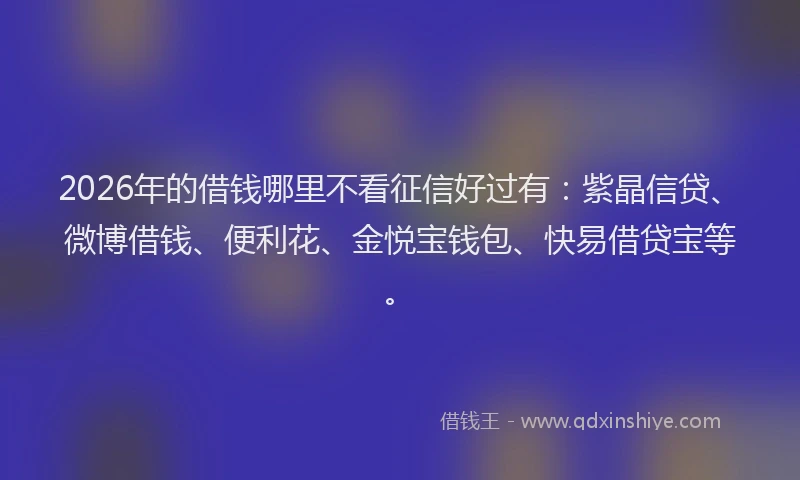 2026年的借钱哪里不看征信好过有：紫晶信贷、微博借钱、便利花、金悦宝钱包、快易借贷宝等。
