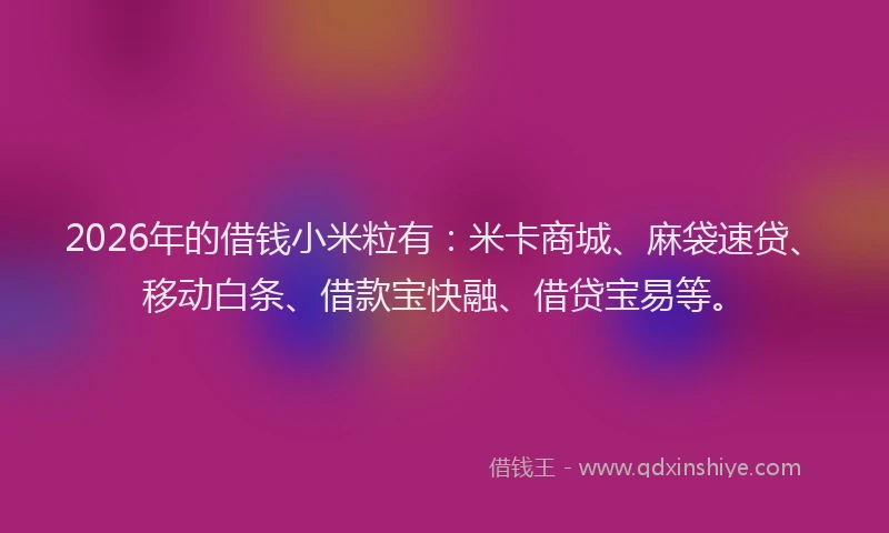 2026年的借钱小米粒有：米卡商城、麻袋速贷、移动白条、借款宝快融、借贷宝易等。