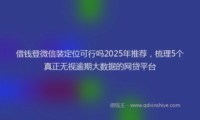 借钱登微信装定位可行吗2025年推荐，梳理5个真正无视逾期大数据的网贷平台