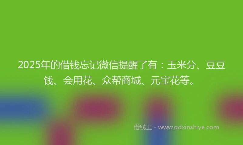 2025年的借钱忘记微信提醒了有：玉米分、豆豆钱、会用花、众帮商城、元宝花等。