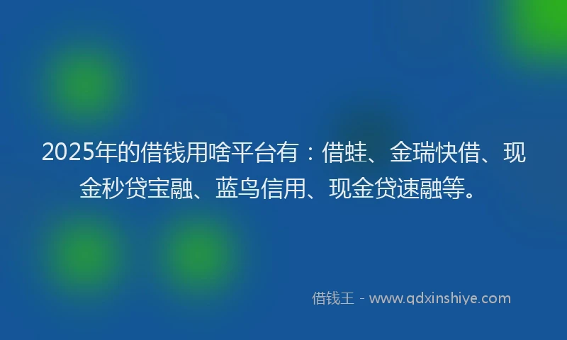 2025年的借钱用啥平台有：借蛙、金瑞快借、现金秒贷宝融、蓝鸟信用、现金贷速融等。