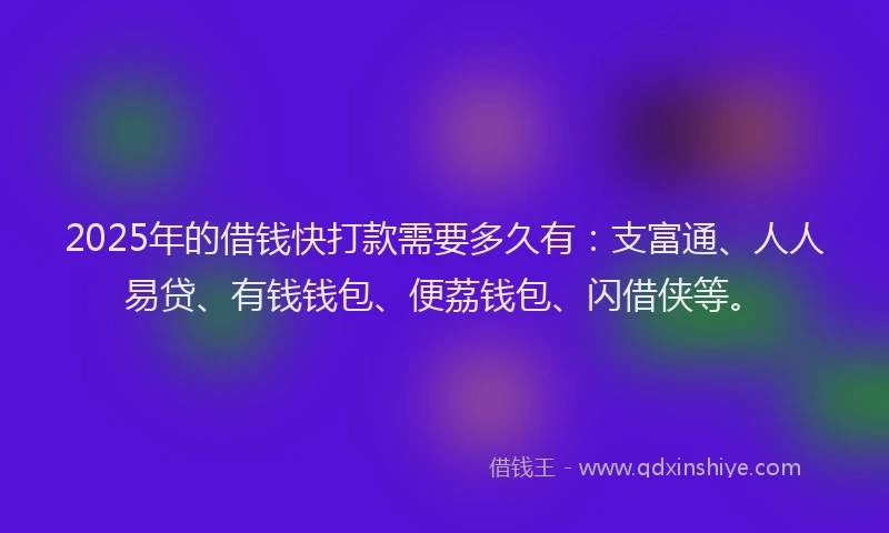 2025年的借钱快打款需要多久有：支富通、人人易贷、有钱钱包、便荔钱包、闪借侠等。