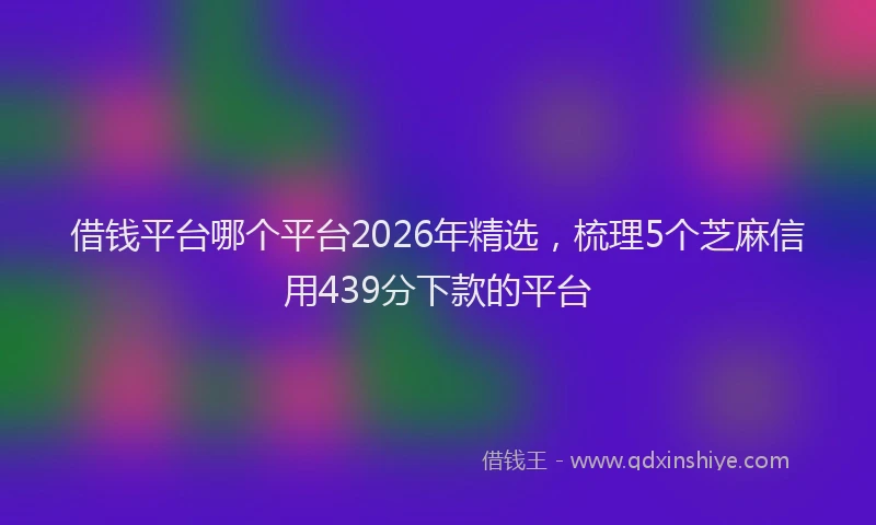 借钱平台哪个平台2026年精选，梳理5个芝麻信用439分下款的平台