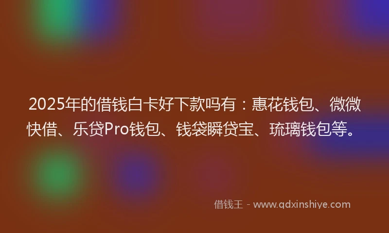 2025年的借钱白卡好下款吗有：惠花钱包、微微快借、乐贷Pro钱包、钱袋瞬贷宝、琉璃钱包等。