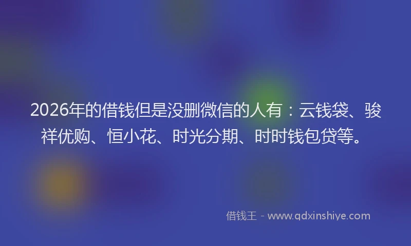 2026年的借钱但是没删微信的人有：云钱袋、骏祥优购、恒小花、时光分期、时时钱包贷等。