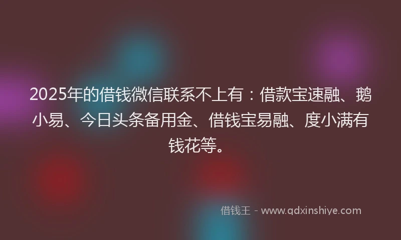 2025年的借钱微信联系不上有：借款宝速融、鹅小易、今日头条备用金、借钱宝易融、度小满有钱花等。