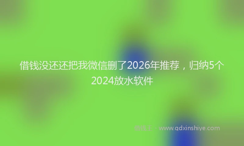 借钱没还还把我微信删了2026年推荐，归纳5个2024放水软件