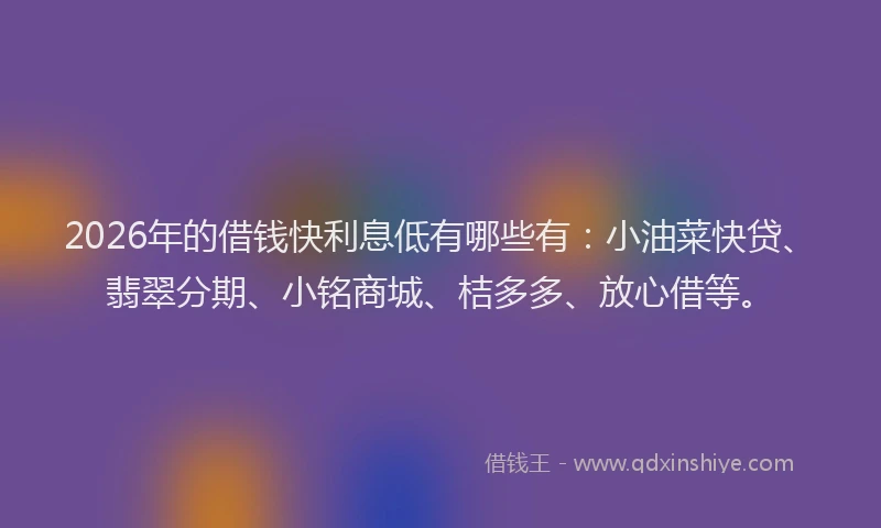 2026年的借钱快利息低有哪些有:小油菜快贷、翡翠分期、小铭商城、桔多多、放心借等。
