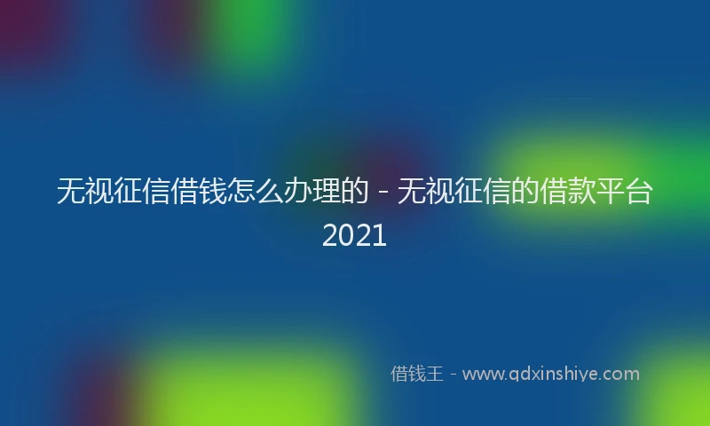 无视征信借钱怎么办理的 - 无视征信的借款平台2021